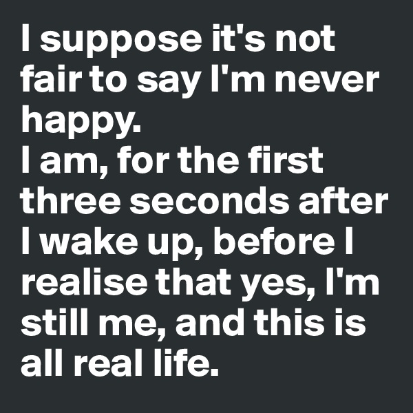 I suppose it's not fair to say I'm never happy. 
I am, for the first three seconds after I wake up, before I realise that yes, I'm still me, and this is all real life.