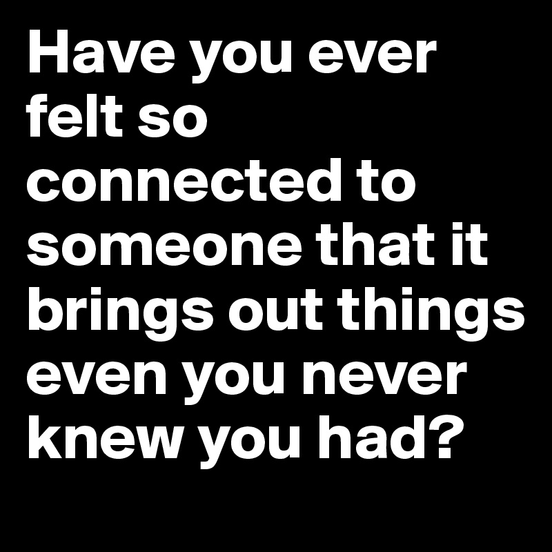 Have you ever felt so connected to someone that it brings out things even you never knew you had?