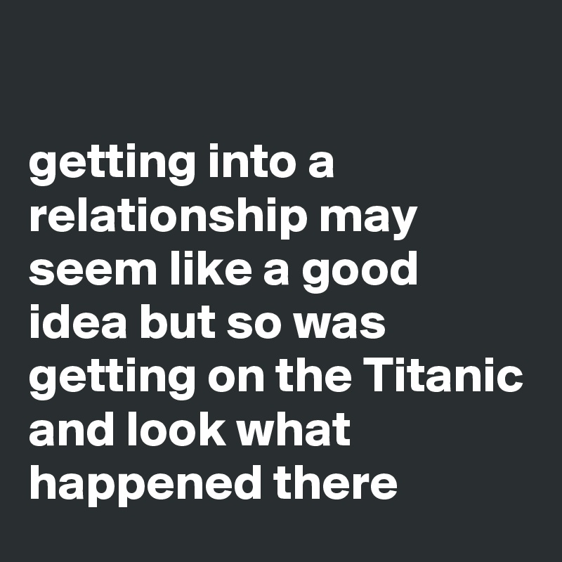 

getting into a relationship may seem like a good idea but so was getting on the Titanic and look what happened there