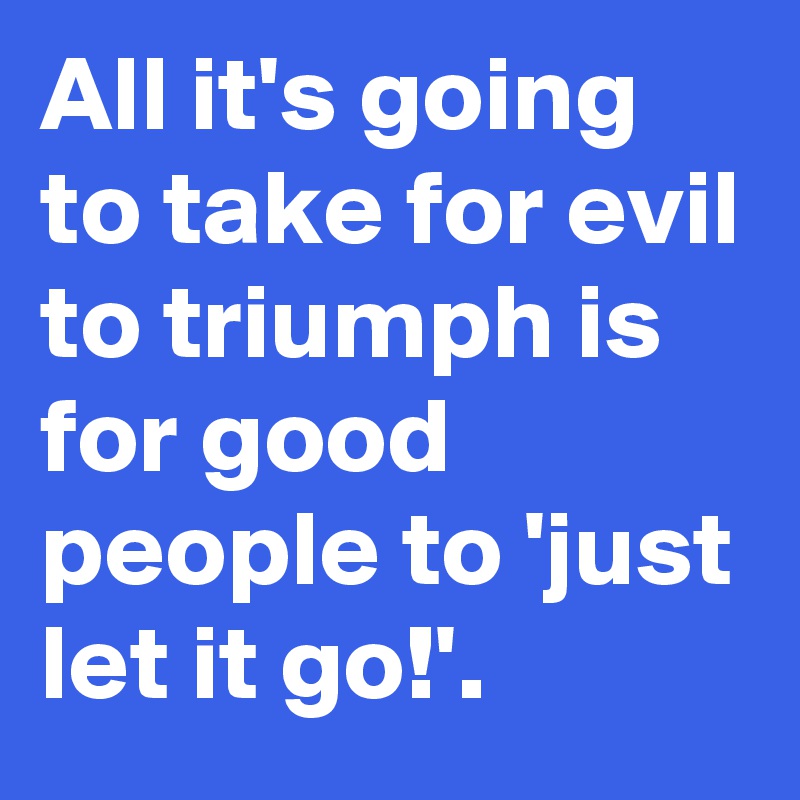 All it's going to take for evil to triumph is for good people to 'just let it go!'.