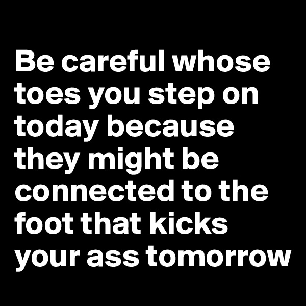 
Be careful whose toes you step on today because they might be connected to the foot that kicks your ass tomorrow