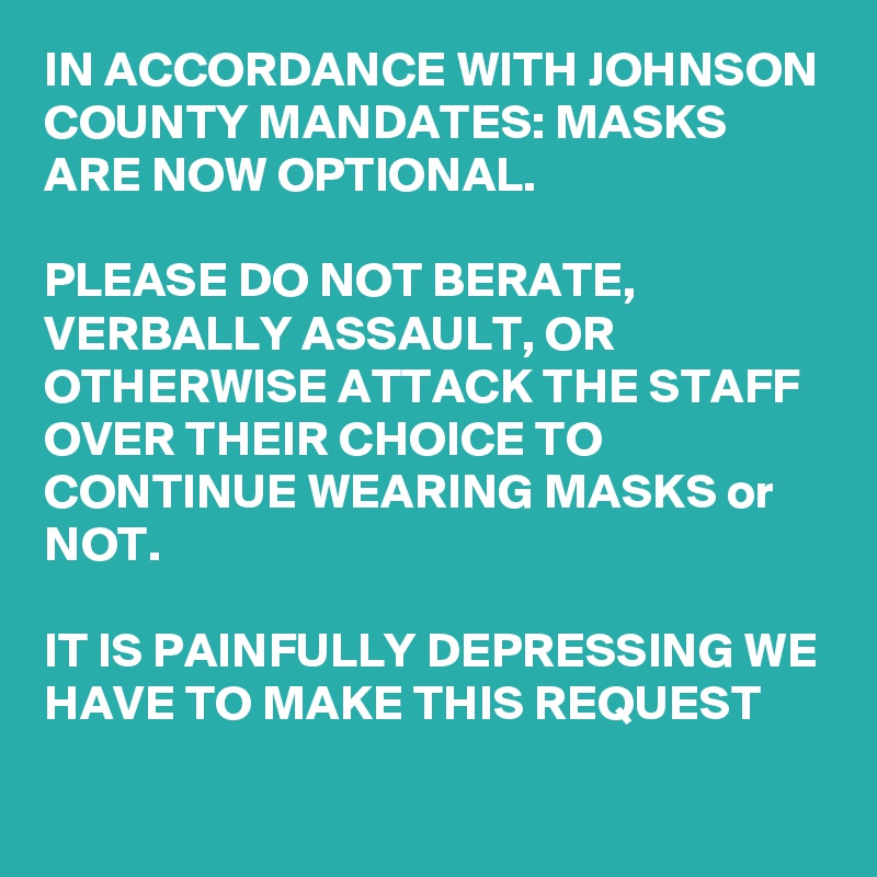 IN ACCORDANCE WITH JOHNSON COUNTY MANDATES: MASKS ARE NOW OPTIONAL.

PLEASE DO NOT BERATE, VERBALLY ASSAULT, OR OTHERWISE ATTACK THE STAFF OVER THEIR CHOICE TO CONTINUE WEARING MASKS or NOT.

IT IS PAINFULLY DEPRESSING WE HAVE TO MAKE THIS REQUEST
