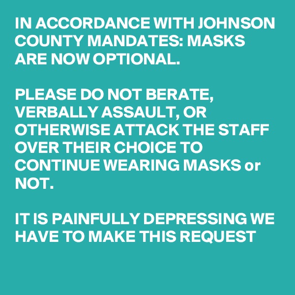 IN ACCORDANCE WITH JOHNSON COUNTY MANDATES: MASKS ARE NOW OPTIONAL.

PLEASE DO NOT BERATE, VERBALLY ASSAULT, OR OTHERWISE ATTACK THE STAFF OVER THEIR CHOICE TO CONTINUE WEARING MASKS or NOT.

IT IS PAINFULLY DEPRESSING WE HAVE TO MAKE THIS REQUEST
