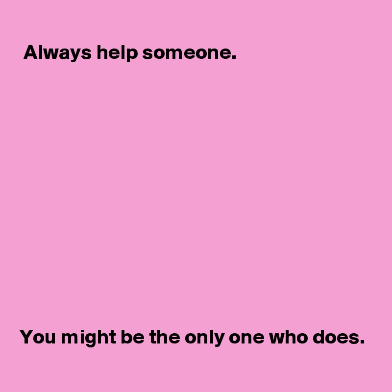 
 Always help someone.

 










You might be the only one who does.