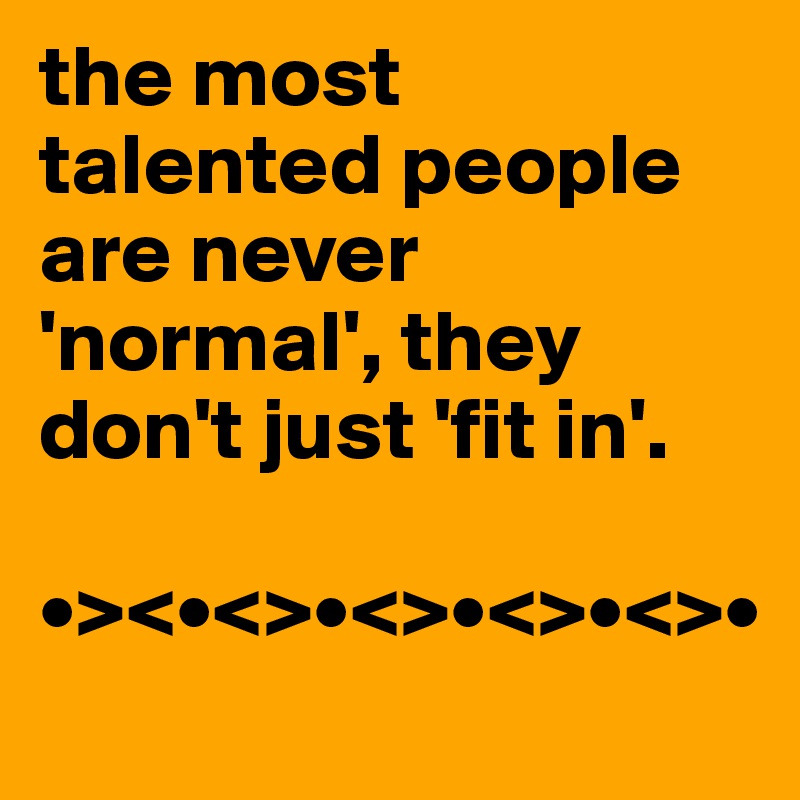 the most talented people are never 'normal', they don't just 'fit in'.                   

•><•<>•<>•<>•<>•