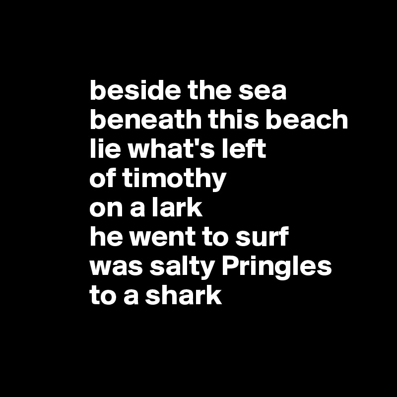 

            beside the sea
            beneath this beach
            lie what's left
            of timothy 
            on a lark
            he went to surf
            was salty Pringles 
            to a shark


