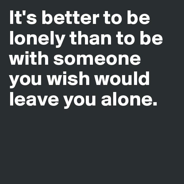 It's better to be lonely than to be with someone you wish would leave you alone. 


