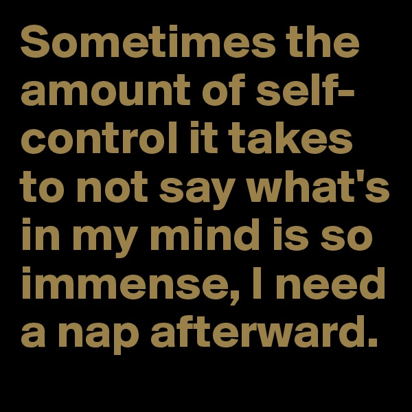 Sometimes the amount of self-control it takes to not say what's in my mind is so immense, I need a nap afterward.