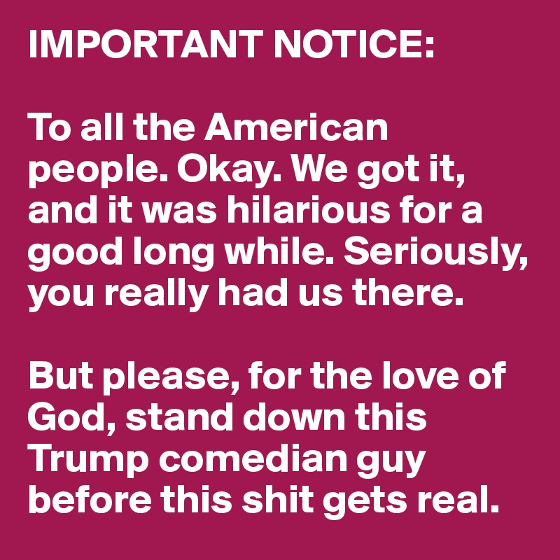 IMPORTANT NOTICE:

To all the American people. Okay. We got it, and it was hilarious for a good long while. Seriously, you really had us there. 

But please, for the love of God, stand down this Trump comedian guy before this shit gets real. 