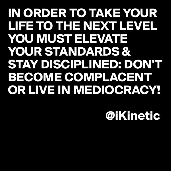 IN ORDER TO TAKE YOUR LIFE TO THE NEXT LEVEL YOU MUST ELEVATE YOUR STANDARDS & STAY DISCIPLINED: DON'T BECOME COMPLACENT OR LIVE IN MEDIOCRACY!

                                      @iKinetic

                        