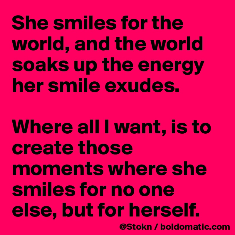 She smiles for the world, and the world soaks up the energy her smile exudes.

Where all I want, is to create those moments where she smiles for no one else, but for herself.