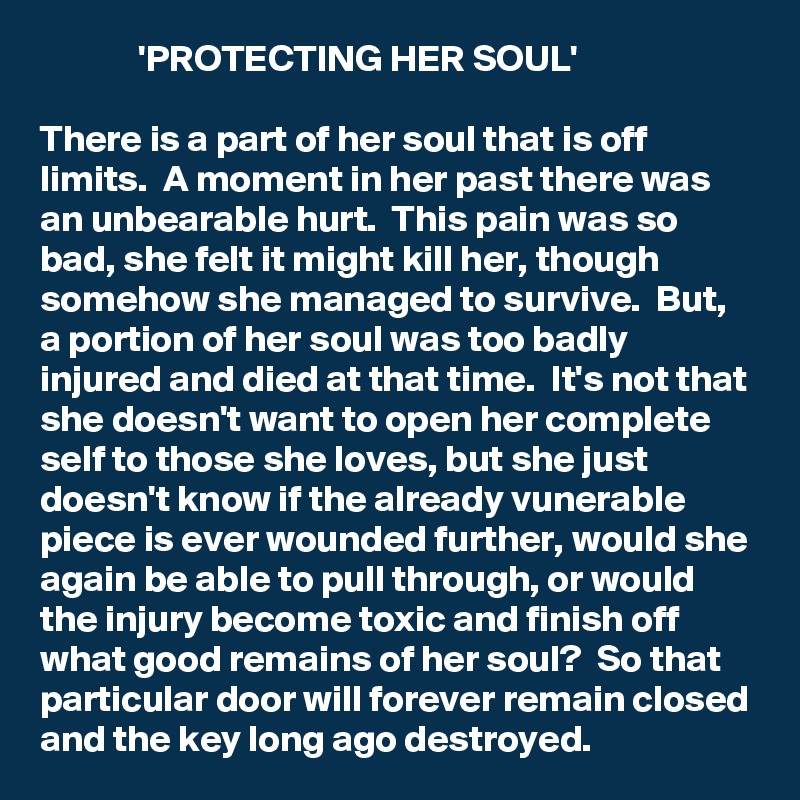              'PROTECTING HER SOUL'

There is a part of her soul that is off limits.  A moment in her past there was an unbearable hurt.  This pain was so bad, she felt it might kill her, though somehow she managed to survive.  But, a portion of her soul was too badly injured and died at that time.  It's not that she doesn't want to open her complete self to those she loves, but she just doesn't know if the already vunerable piece is ever wounded further, would she again be able to pull through, or would the injury become toxic and finish off what good remains of her soul?  So that particular door will forever remain closed and the key long ago destroyed.