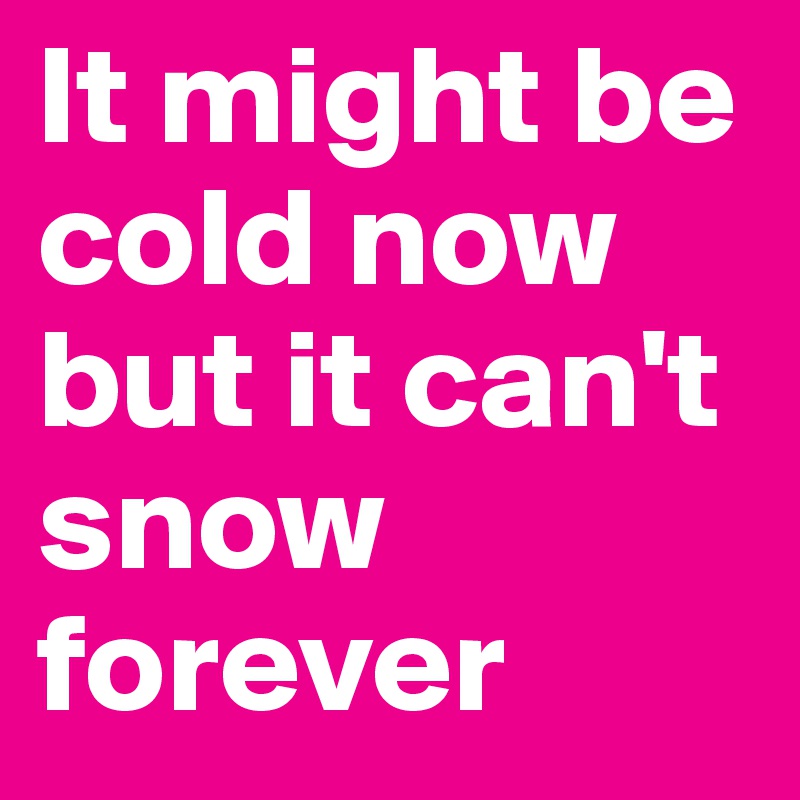 It might be cold now but it can't snow forever 