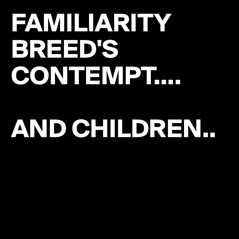 FAMILIARITY
BREED'S CONTEMPT.... 

AND CHILDREN..


