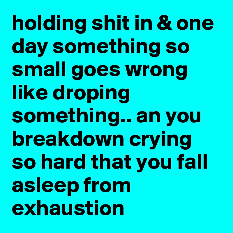 holding shit in & one day something so small goes wrong like droping something.. an you breakdown crying so hard that you fall asleep from exhaustion