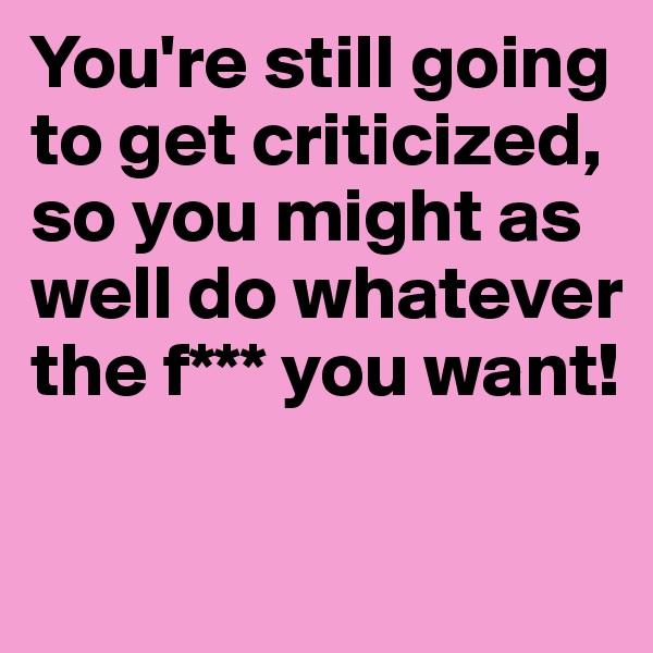 You're still going to get criticized, so you might as well do whatever the f*** you want!

