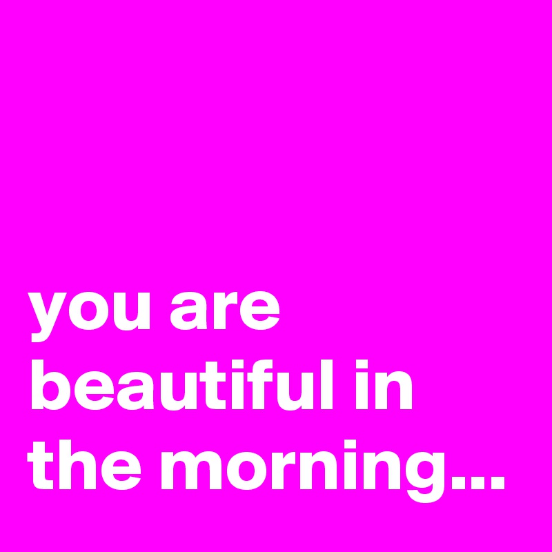 


you are beautiful in the morning...