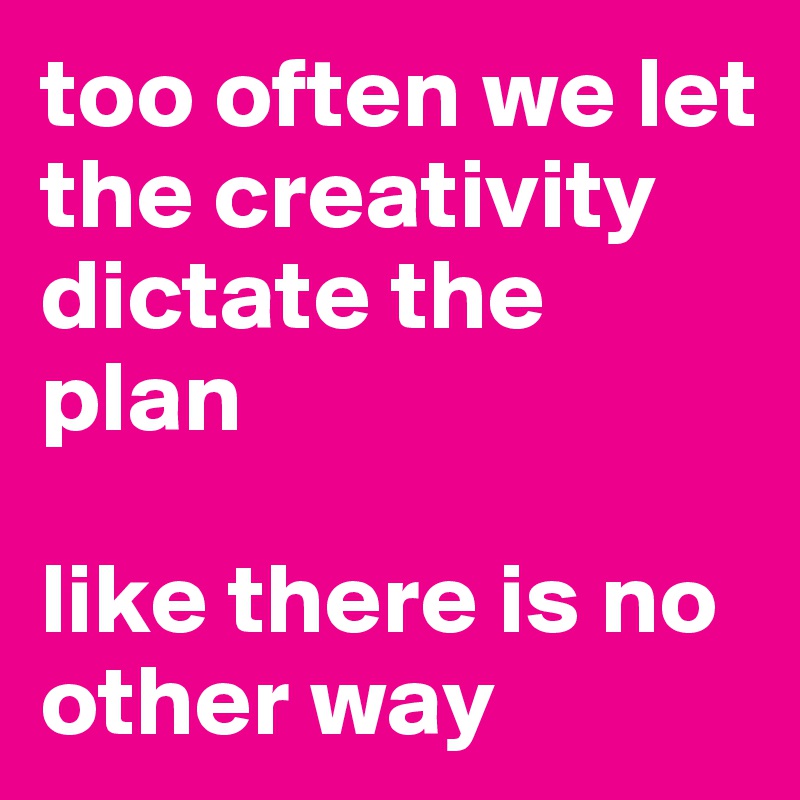too often we let the creativity dictate the plan

like there is no other way