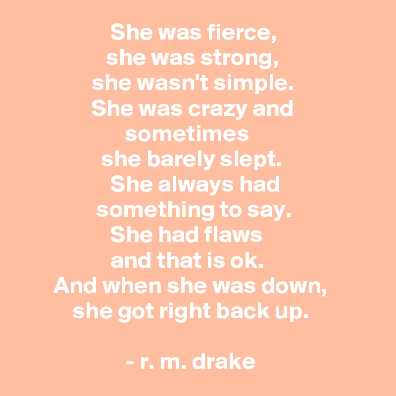                    She was fierce,
                  she was strong,
               she wasn't simple.
               She was crazy and                                       sometimes  
                 she barely slept. 
                   She always had 
                something to say.
                   She had flaws 
                   and that is ok.
       And when she was down,                     she got right back up. 

                      - r. m. drake