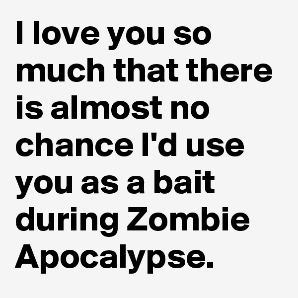 I love you so much that there is almost no chance I'd use you as a bait during Zombie Apocalypse.