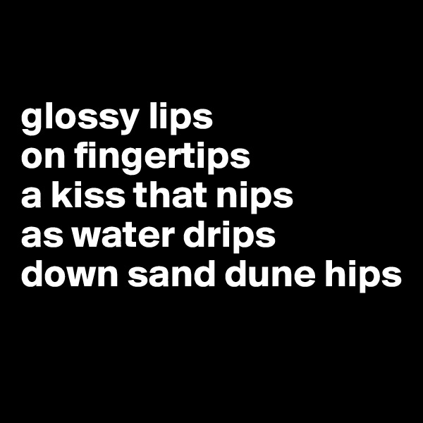 

glossy lips
on fingertips
a kiss that nips
as water drips
down sand dune hips

