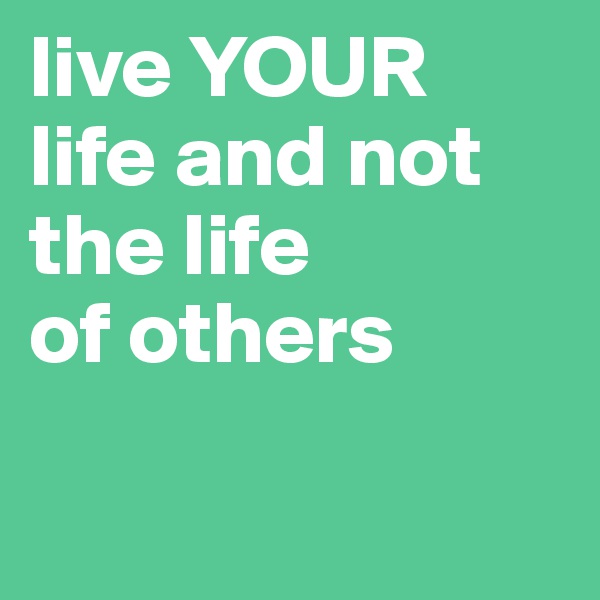 live YOUR
life and not 
the life 
of others

