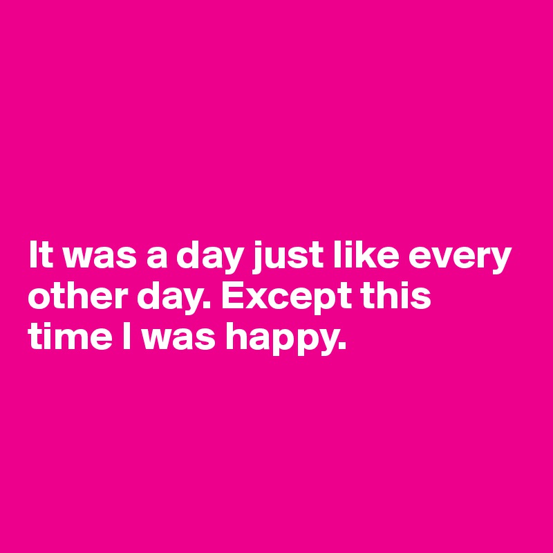 




It was a day just like every other day. Except this time I was happy.



