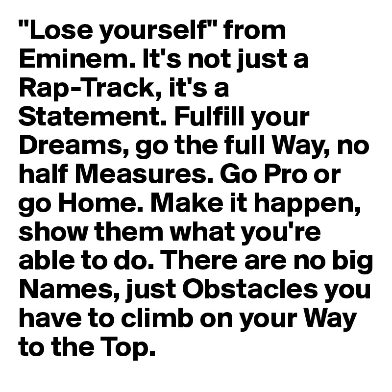"Lose yourself" from Eminem. It's not just a Rap-Track, it's a Statement. Fulfill your Dreams, go the full Way, no half Measures. Go Pro or go Home. Make it happen, show them what you're able to do. There are no big Names, just Obstacles you have to climb on your Way to the Top.