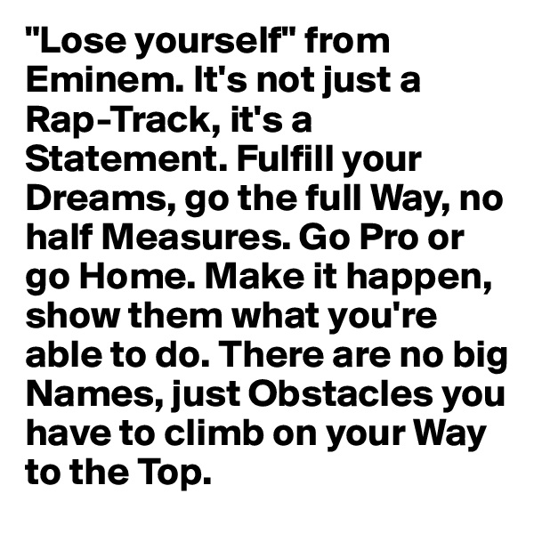 "Lose yourself" from Eminem. It's not just a Rap-Track, it's a Statement. Fulfill your Dreams, go the full Way, no half Measures. Go Pro or go Home. Make it happen, show them what you're able to do. There are no big Names, just Obstacles you have to climb on your Way to the Top.
