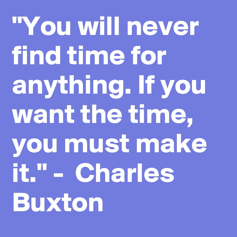 "You will never find time for anything. If you want the time, you must make it." -  Charles Buxton