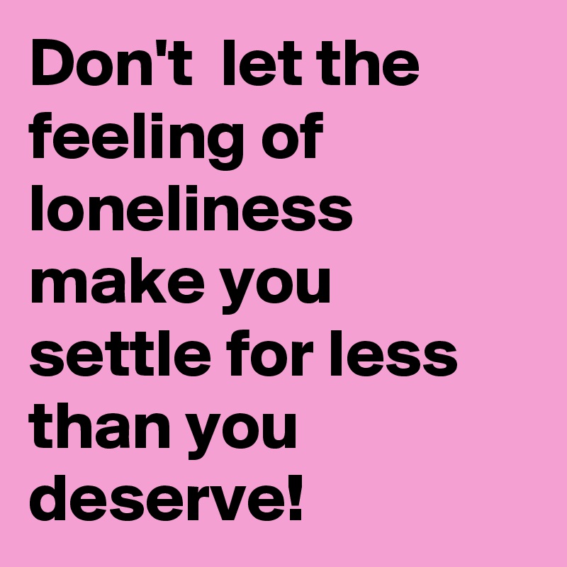 Don't  let the feeling of loneliness make you settle for less than you deserve!