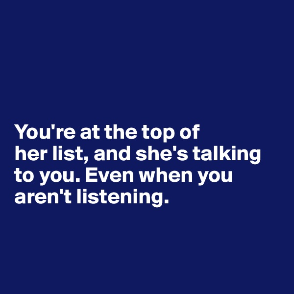 




You're at the top of 
her list, and she's talking to you. Even when you aren't listening.


