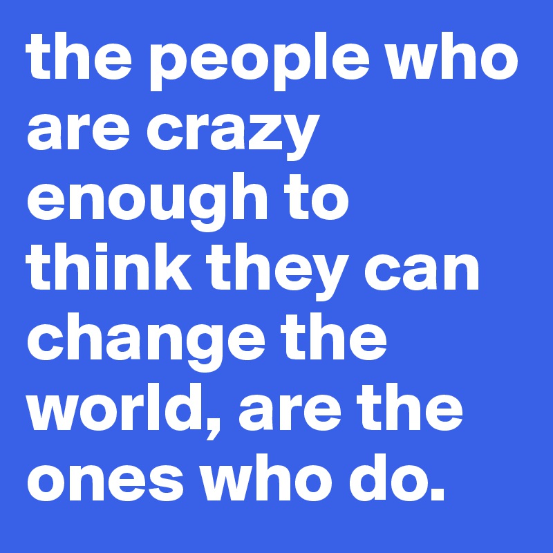 the people who are crazy enough to think they can change the world, are the ones who do.