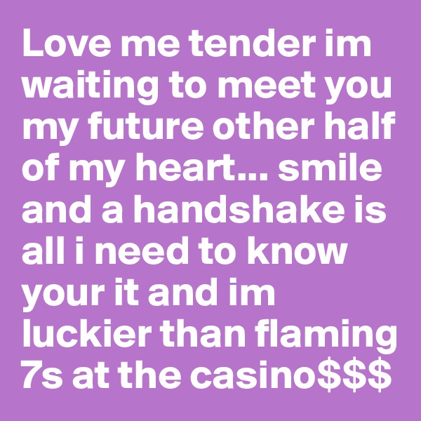 Love me tender im waiting to meet you my future other half of my heart... smile and a handshake is all i need to know your it and im luckier than flaming 7s at the casino$$$