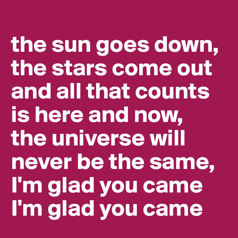 
the sun goes down,
the stars come out
and all that counts is here and now,
the universe will never be the same,
I'm glad you came
I'm glad you came