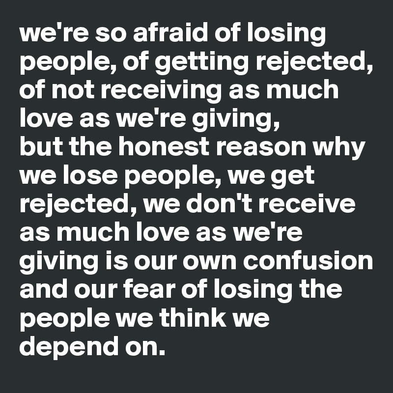 we're so afraid of losing people, of getting rejected, of not receiving as much love as we're giving, 
but the honest reason why we lose people, we get rejected, we don't receive as much love as we're giving is our own confusion and our fear of losing the people we think we depend on. 