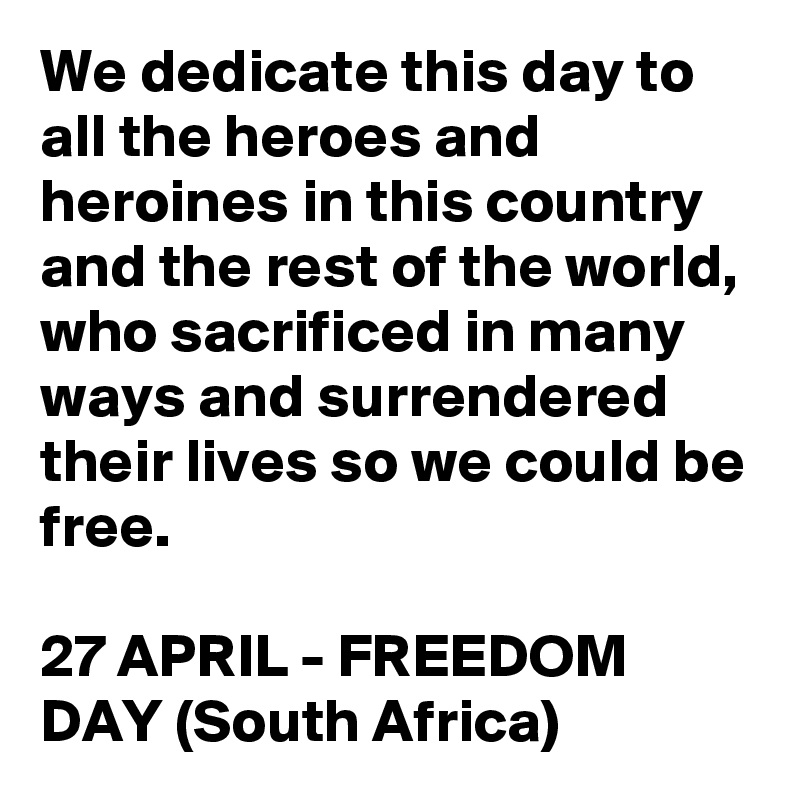 We dedicate this day to all the heroes and heroines in this country and the rest of the world, who sacrificed in many ways and surrendered their lives so we could be free.

27 APRIL - FREEDOM DAY (South Africa)