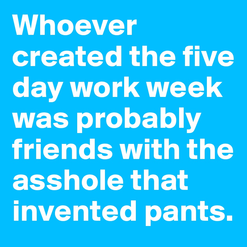 Whoever created the five day work week was probably friends with the asshole that invented pants.