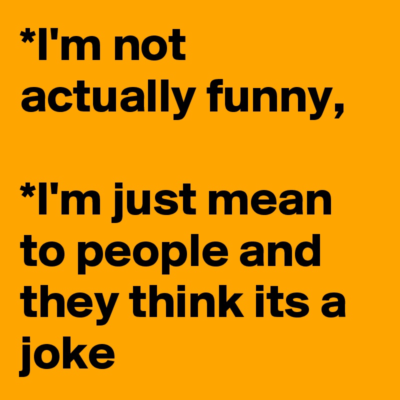 *I'm not actually funny,

*I'm just mean to people and they think its a joke