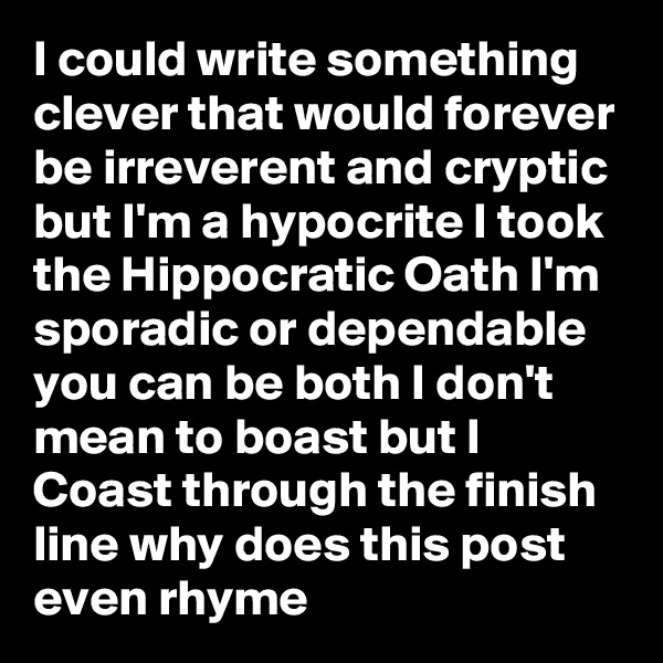I could write something clever that would forever be irreverent and cryptic but I'm a hypocrite I took the Hippocratic Oath I'm sporadic or dependable you can be both I don't mean to boast but I Coast through the finish line why does this post even rhyme