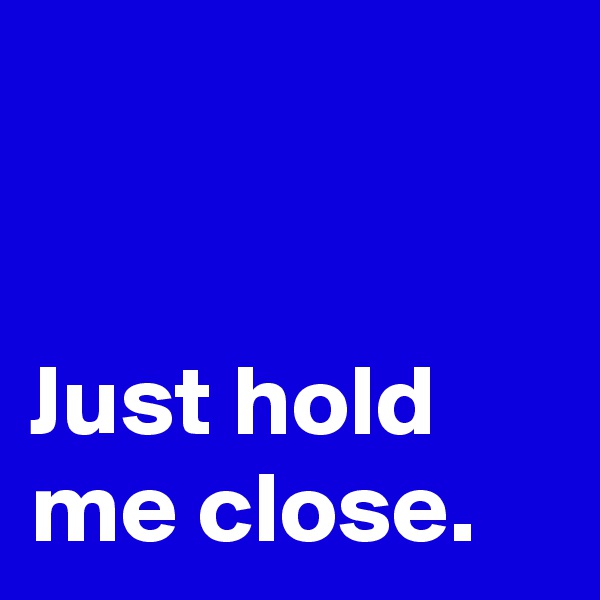 


Just hold me close.