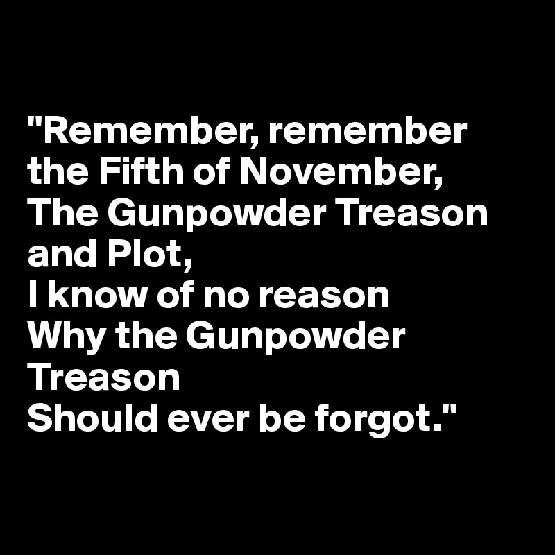 

"Remember, remember the Fifth of November,
The Gunpowder Treason and Plot,
I know of no reason
Why the Gunpowder Treason
Should ever be forgot."

