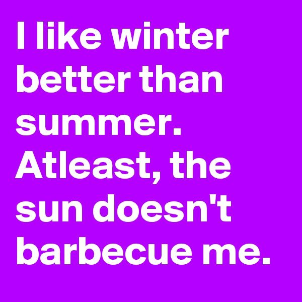 I like winter better than summer. Atleast, the sun doesn't barbecue me. 