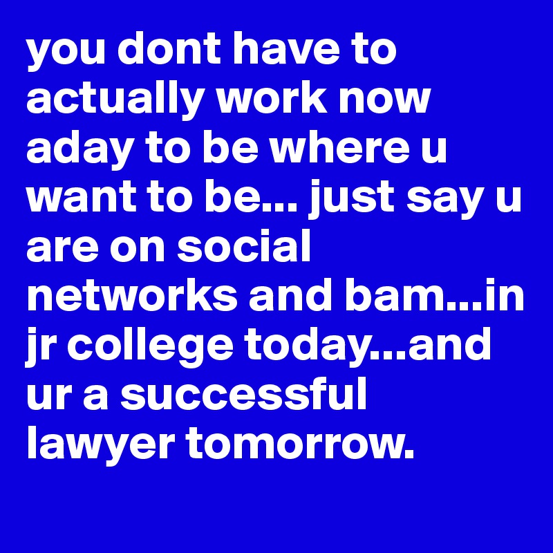 you dont have to actually work now aday to be where u want to be... just say u are on social networks and bam...in jr college today...and ur a successful lawyer tomorrow.