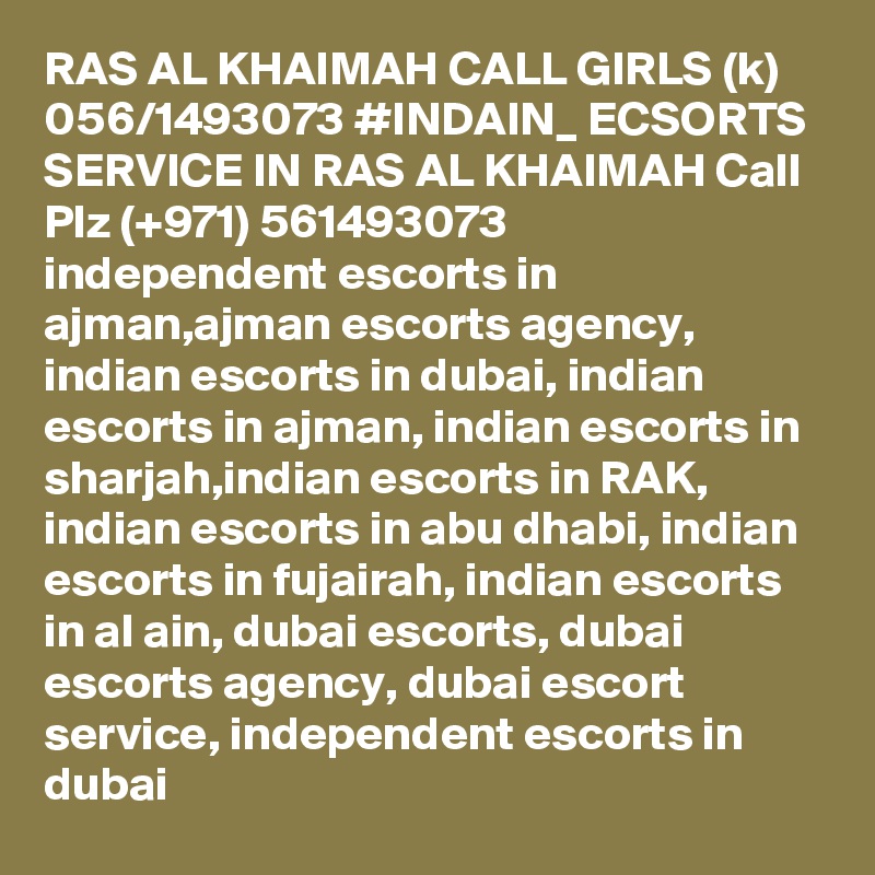 RAS AL KHAIMAH CALL GIRLS (k) 056/1493073 #INDAIN_ ECSORTS SERVICE IN RAS AL KHAIMAH Call Plz (+971) 561493073   independent escorts in ajman,ajman escorts agency, indian escorts in dubai, indian escorts in ajman, indian escorts in sharjah,indian escorts in RAK, indian escorts in abu dhabi, indian escorts in fujairah, indian escorts in al ain, dubai escorts, dubai escorts agency, dubai escort service, independent escorts in dubai