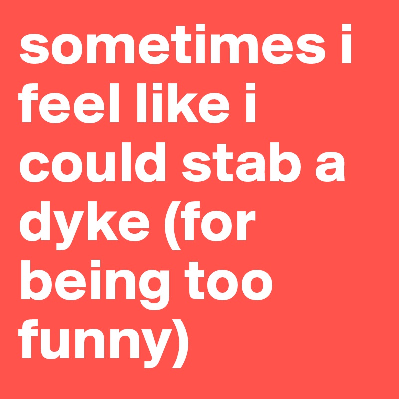 sometimes i feel like i could stab a dyke (for being too funny)