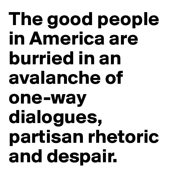 The good people in America are burried in an avalanche of one-way dialogues, partisan rhetoric and despair.