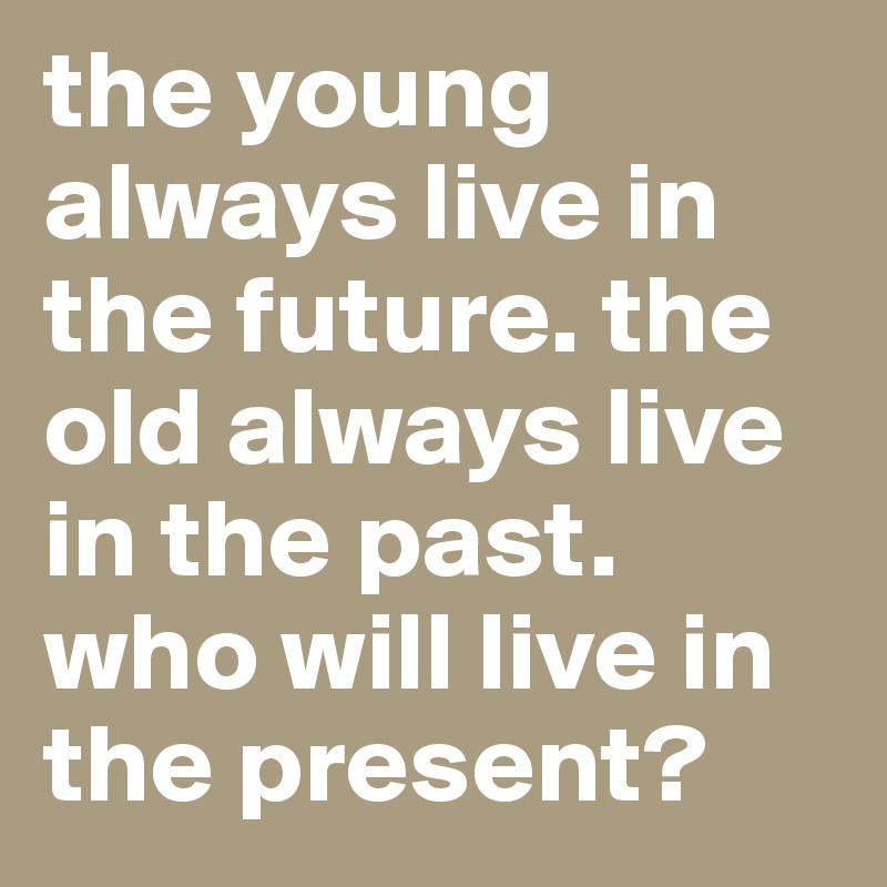 the young always live in the future. the old always live in the past. who will live in the present?