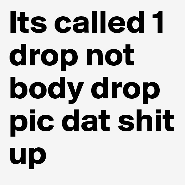 Its called 1 drop not body drop pic dat shit up