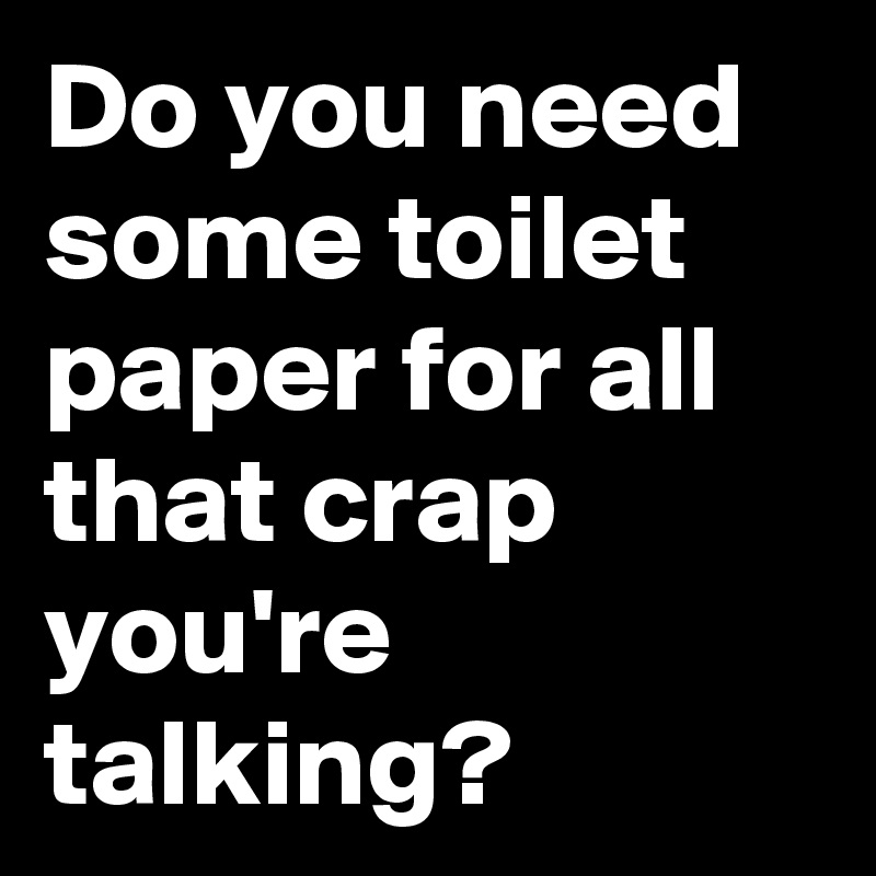 Do you need some toilet paper for all that crap you're talking?